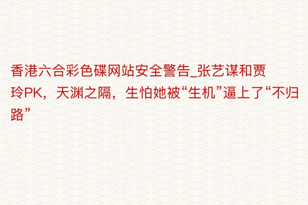 香港六合彩色碟网站安全警告_张艺谋和贾玲PK，天渊之隔，生怕她被“生机”逼上了“不归路”