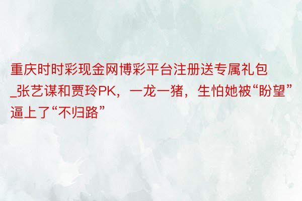 重庆时时彩现金网博彩平台注册送专属礼包_张艺谋和贾玲PK，一龙一猪，生怕她被“盼望”逼上了“不归路”