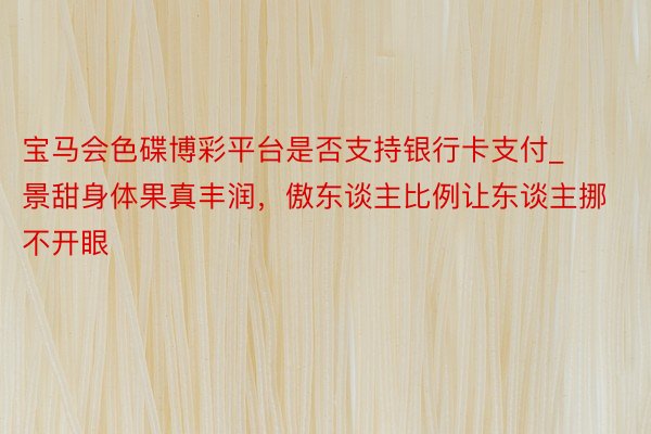 宝马会色碟博彩平台是否支持银行卡支付_景甜身体果真丰润，傲东谈主比例让东谈主挪不开眼