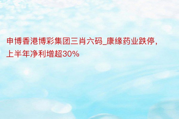 申博香港博彩集团三肖六码_康缘药业跌停，上半年净利增超30%