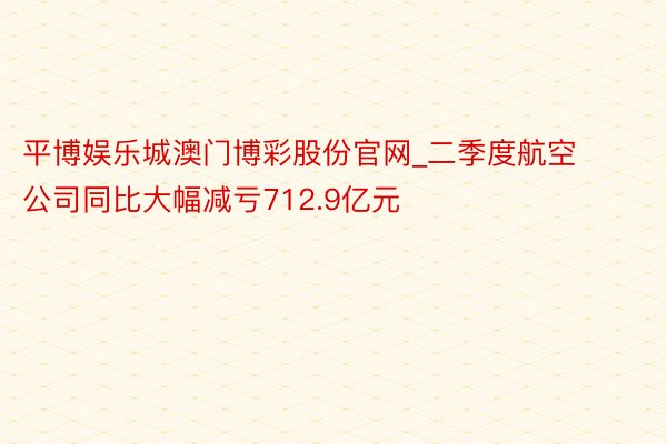 平博娱乐城澳门博彩股份官网_二季度航空公司同比大幅减亏712.9亿元