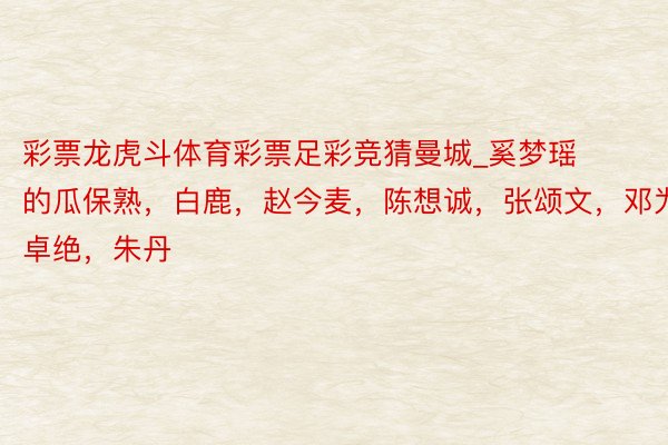 彩票龙虎斗体育彩票足彩竞猜曼城_奚梦瑶的瓜保熟，白鹿，赵今麦，陈想诚，张颂文，邓为，杨卓绝，朱丹