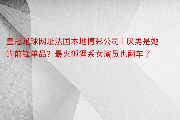 皇冠足球网址法国本地博彩公司 | 厌男是她的前锋单品？最火狐狸系女演员也翻车了