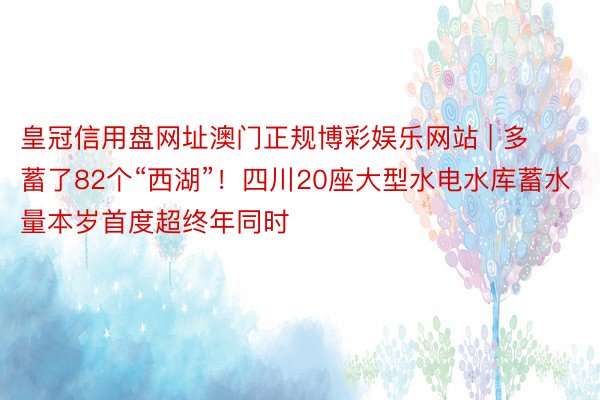 皇冠信用盘网址澳门正规博彩娱乐网站 | 多蓄了82个“西湖”！四川20座大型水电水库蓄水量本岁首度超终年同时