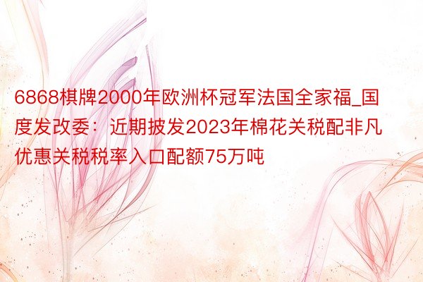 6868棋牌2000年欧洲杯冠军法国全家福_国度发改委：近期披发2023年棉花关税配非凡优惠关税税率入口配额75万吨