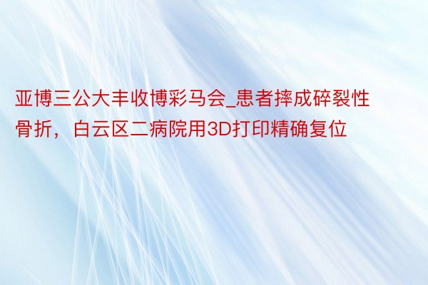 亚博三公大丰收博彩马会_患者摔成碎裂性骨折，白云区二病院用3D打印精确复位