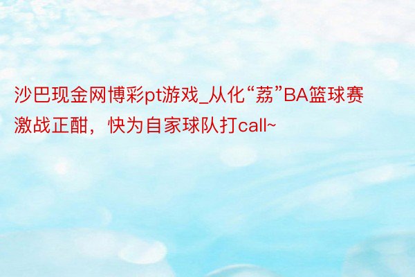 沙巴现金网博彩pt游戏_从化“荔”BA篮球赛激战正酣，快为自家球队打call~