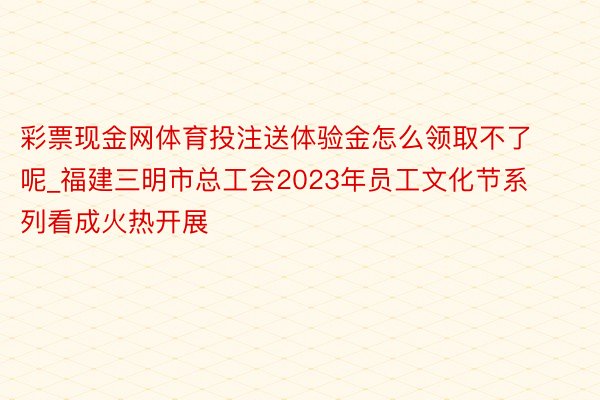 彩票现金网体育投注送体验金怎么领取不了呢_福建三明市总工会2023年员工文化节系列看成火热开展