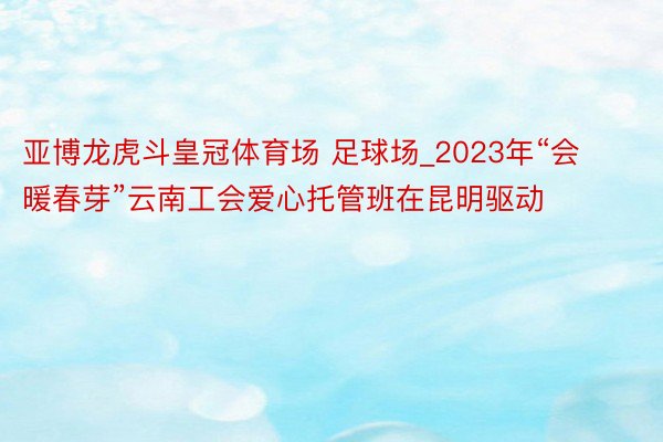 亚博龙虎斗皇冠体育场 足球场_2023年“会暖春芽”云南工会爱心托管班在昆明驱动