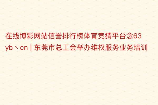 在线博彩网站信誉排行榜体育竞猜平台念63yb丶cn | 东莞市总工会举办维权服务业务培训