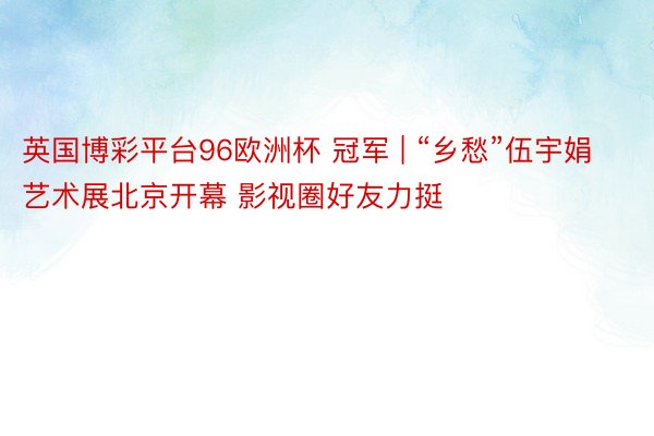 英国博彩平台96欧洲杯 冠军 | “乡愁”伍宇娟艺术展北京开幕 影视圈好友力挺