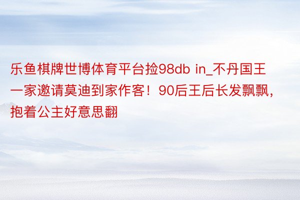 乐鱼棋牌世博体育平台捡98db in_不丹国王一家邀请莫迪到家作客！90后王后长发飘飘，抱着公主好意思翻