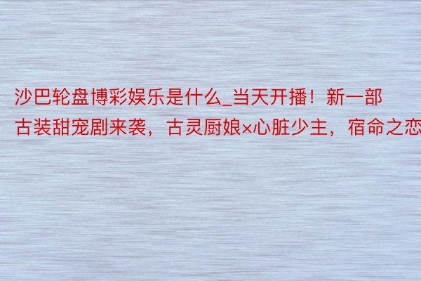 沙巴轮盘博彩娱乐是什么_当天开播！新一部古装甜宠剧来袭，古灵厨娘×心脏少主，宿命之恋