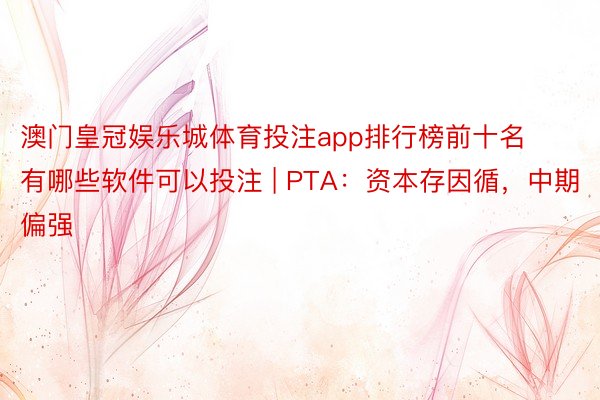 澳门皇冠娱乐城体育投注app排行榜前十名有哪些软件可以投注 | PTA：资本存因循，中期偏强