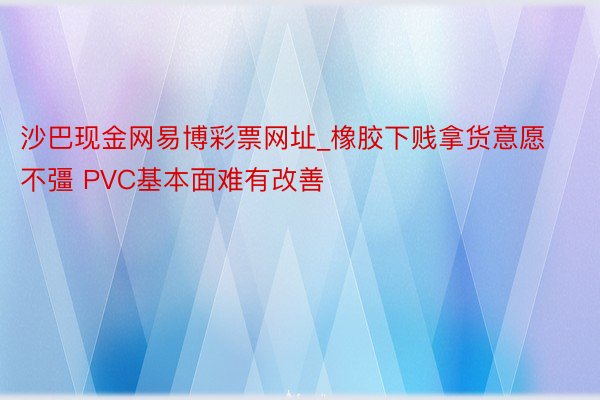 沙巴现金网易博彩票网址_橡胶下贱拿货意愿不彊 PVC基本面难有改善