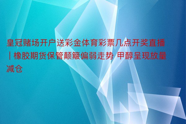 皇冠赌场开户送彩金体育彩票几点开奖直播 | 橡胶期货保管颠簸偏弱走势 甲醇呈现放量减仓