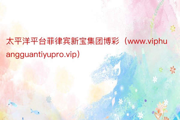 太平洋平台菲律宾新宝集团博彩（www.viphuangguantiyupro.vip）