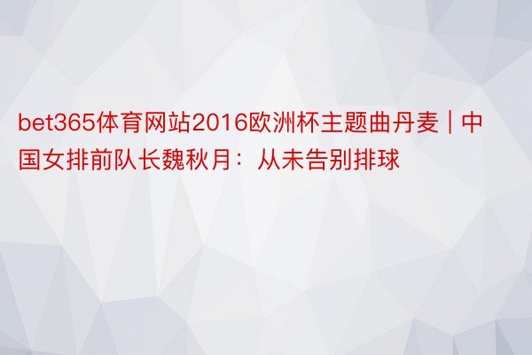 bet365体育网站2016欧洲杯主题曲丹麦 | 中国女排前队长魏秋月：从未告别排球