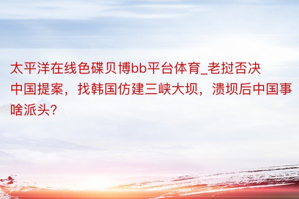 太平洋在线色碟贝博bb平台体育_老挝否决中国提案，找韩国仿建三峡大坝，溃坝后中国事啥派头？