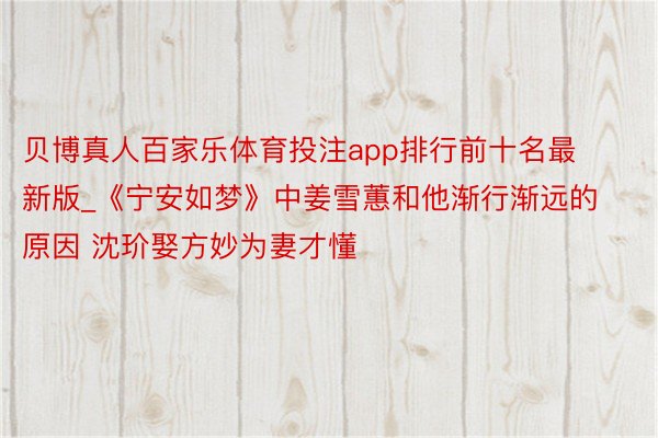 贝博真人百家乐体育投注app排行前十名最新版_《宁安如梦》中姜雪蕙和他渐行渐远的原因 沈玠娶方妙为妻才懂