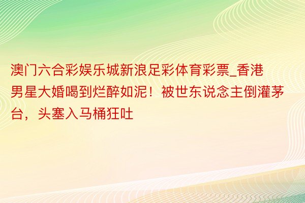 澳门六合彩娱乐城新浪足彩体育彩票_香港男星大婚喝到烂醉如泥！被世东说念主倒灌茅台，头塞入马桶狂吐