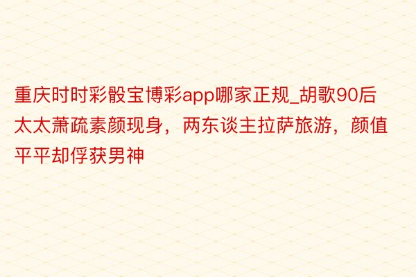 重庆时时彩骰宝博彩app哪家正规_胡歌90后太太萧疏素颜现身，两东谈主拉萨旅游，颜值平平却俘获男神