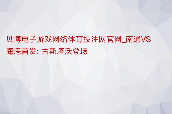 贝博电子游戏网络体育投注网官网_南通VS海港首发: 古斯塔沃登场