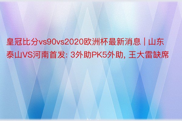 皇冠比分vs90vs2020欧洲杯最新消息 | 山东泰山VS河南首发: 3外助PK5外助, 王大雷缺席