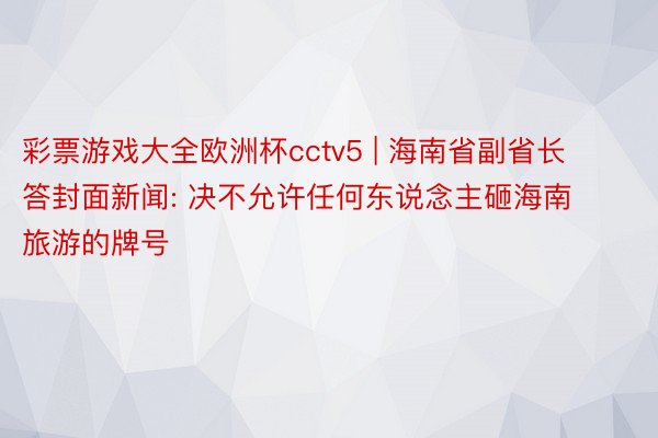 彩票游戏大全欧洲杯cctv5 | 海南省副省长答封面新闻: 决不允许任何东说念主砸海南旅游的牌号