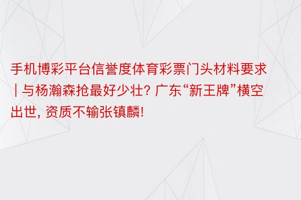 手机博彩平台信誉度体育彩票门头材料要求 | 与杨瀚森抢最好少壮? 广东“新王牌”横空出世, 资质不输张镇麟!