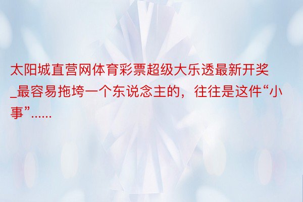 太阳城直营网体育彩票超级大乐透最新开奖_最容易拖垮一个东说念主的，往往是这件“小事”......