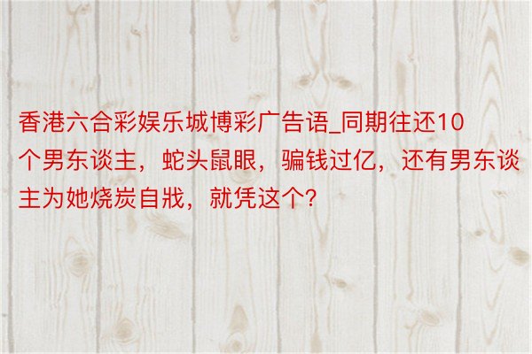 香港六合彩娱乐城博彩广告语_同期往还10个男东谈主，蛇头鼠眼，骗钱过亿，还有男东谈主为她烧炭自戕，就凭这个？