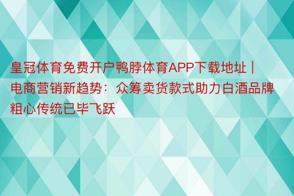 皇冠体育免费开户鸭脖体育APP下载地址 | 电商营销新趋势：众筹卖货款式助力白酒品牌粗心传统已毕飞跃