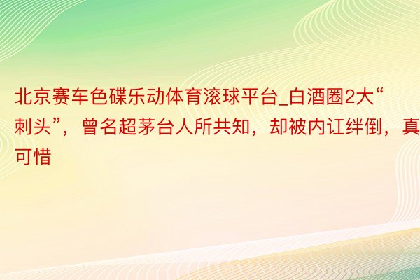 北京赛车色碟乐动体育滚球平台_白酒圈2大“刺头”，曾名超茅台人所共知，却被内讧绊倒，真可惜