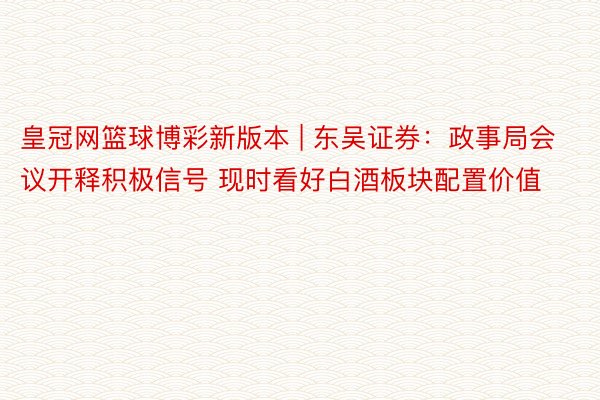 皇冠网篮球博彩新版本 | 东吴证券：政事局会议开释积极信号 现时看好白酒板块配置价值