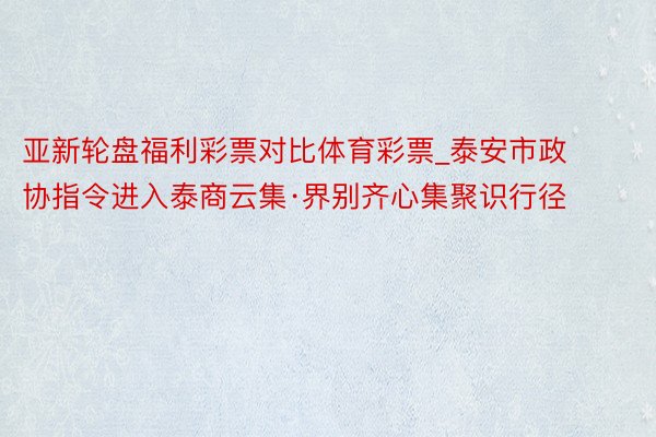 亚新轮盘福利彩票对比体育彩票_泰安市政协指令进入泰商云集·界别齐心集聚识行径