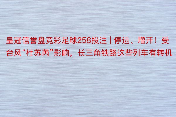 皇冠信誉盘竞彩足球258投注 | 停运、增开！受台风“杜苏芮”影响，长三角铁路这些列车有转机