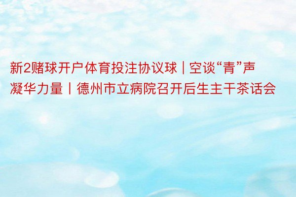 新2赌球开户体育投注协议球 | 空谈“青”声 凝华力量丨德州市立病院召开后生主干茶话会