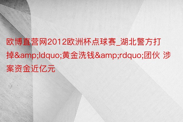 欧博直营网2012欧洲杯点球赛_湖北警方打掉&ldquo;黄金洗钱&rdquo;团伙 涉案资金近亿元