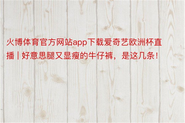 火博体育官方网站app下载爱奇艺欧洲杯直播 | 好意思腿又显瘦的牛仔裤，是这几条！