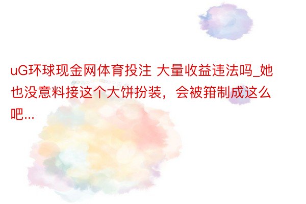 uG环球现金网体育投注 大量收益违法吗_她也没意料接这个大饼扮装，会被箝制成这么吧...