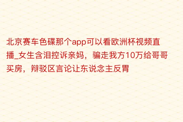 北京赛车色碟那个app可以看欧洲杯视频直播_女生含泪控诉亲妈，骗走我方10万给哥哥买房，辩驳区言论让东说念主反胃