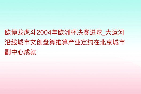 欧博龙虎斗2004年欧洲杯决赛进球_大运河沿线城市文创盘算推算产业定约在北京城市副中心成就