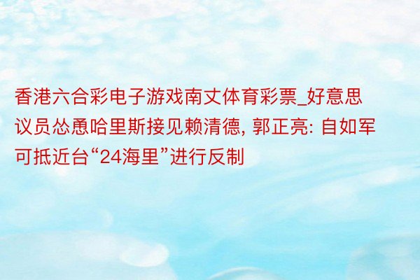 香港六合彩电子游戏南丈体育彩票_好意思议员怂恿哈里斯接见赖清德, 郭正亮: 自如军可抵近台“24海里”进行反制