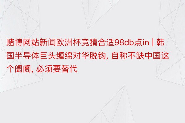 赌博网站新闻欧洲杯竞猜合适98db点in | 韩国半导体巨头缠绵对华脱钩, 自称不缺中国这个阛阓, 必须要替代