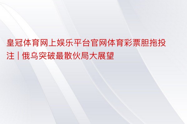 皇冠体育网上娱乐平台官网体育彩票胆拖投注 | 俄乌突破最散伙局大展望