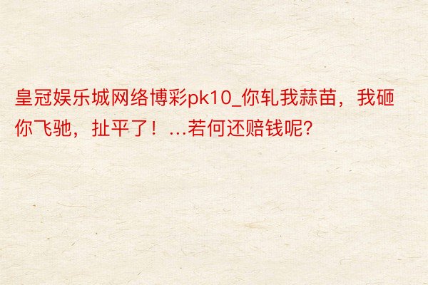 皇冠娱乐城网络博彩pk10_你轧我蒜苗，我砸你飞驰，扯平了！…若何还赔钱呢？