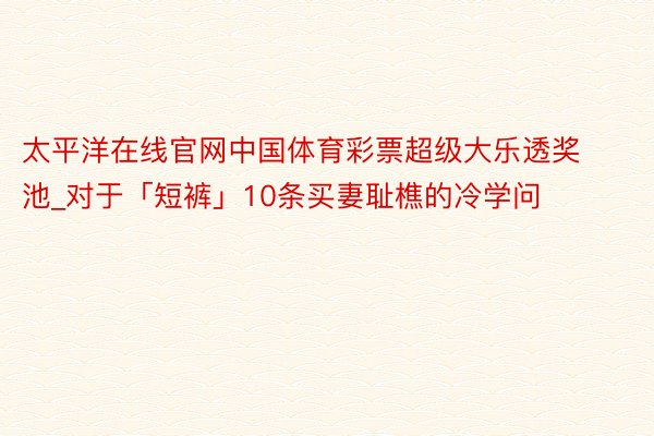 太平洋在线官网中国体育彩票超级大乐透奖池_对于「短裤」10条买妻耻樵的冷学问