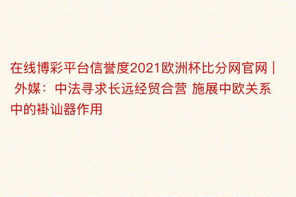 在线博彩平台信誉度2021欧洲杯比分网官网 | 外媒：中法寻求长远经贸合营 施展中欧关系中的褂讪器作用