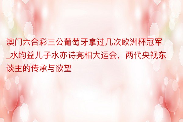 澳门六合彩三公葡萄牙拿过几次欧洲杯冠军_水均益儿子水亦诗亮相大运会，两代央视东谈主的传承与欲望